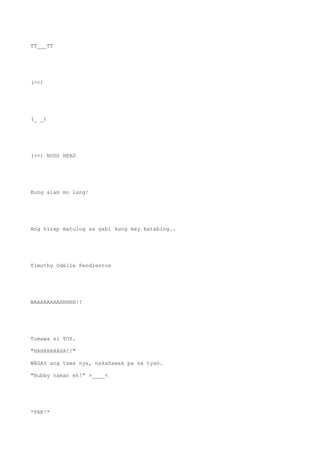 TT___TT
(><)
(_ _)
(><) NODS HEAD
Kung alam mo lang!
Ang hirap matulog sa gabi kung may katabing..
Timothy Odelle Pendlenton
WAAAAAAAAHHHHH!!
Tumawa si TOP.
"HAHAHAHAHA!!"
WAGAS ang tawa nya, nakahawak pa sa tyan.
"Hubby naman eh!" >____<
*PAK!*
 