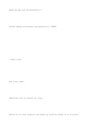 BAKIT BA ANG LIIT NG TRICYCLE?!?!!
Talaga namang sinusubukan ang pasensya ko! TOKWA!
***Ami's POV
Ang sikip naman.
Napatingin ako sa salamin sa itaas.
Nakita ko na hindi maipinta ang mukha ng lalaking katabi ko sa tricycle.
 