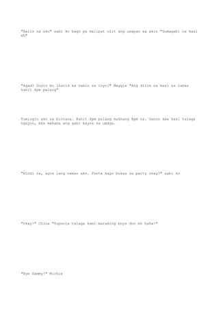 "Aalis na ako" sabi ko bago pa malipat ulit ang usapan sa akin "Gumagabi na kasi
eh"
"Agad? Gusto mo ihatid ka namin sa inyo?" Maggie "Ang dilim na kasi sa labas
kahit 6pm palang"
Tumingin ako sa bintana. Kahit 6pm palang mukhang 8pm na. Ganon daw kasi talaga
ngayon, mas mahaba ang gabi kaysa sa umaga.
"Hindi na, ayos lang naman ako. Punta kayo bukas sa party okay?" sabi ko
"Okay!" China "Pupunta talaga kami maraming boys dun eh haha!"
"Bye Sammy!" Michie
 