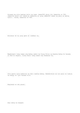 Ginawan pa nila kaming tatlo ng team. SamanTOP short for Samantha at TOP.
Jamantha short for Jared at Samantha at yung JaManTOP naman ay para sa aming
tatlo.. Jared, Samantha at TOP.
Binuksan ko na yung gate at lumabas na.
Magkalapit lang naman ang bahay namin ng Crazy Trios sa bagong bahay ko kasama
si Red at Angelo. Ilang kanto lang naman ang dadaanan ko.
Dito parin sila nakatira sa dati naming bahay. Nakaka-miss na rin pala na tumira
sa bahay na 'yon kasama sila.
Naglakad na ako pauwi.
Ang lamig na kaagad.
 