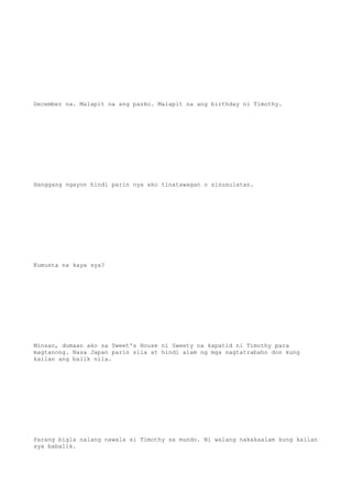 December na. Malapit na ang pasko. Malapit na ang birthday ni Timothy.
Hanggang ngayon hindi parin nya ako tinatawagan o sinusulatan.
Kumusta na kaya sya?
Minsan, dumaan ako sa Sweet's House ni Sweety na kapatid ni Timothy para
magtanong. Nasa Japan parin sila at hindi alam ng mga nagtatrabaho don kung
kailan ang balik nila.
Parang bigla nalang nawala si Timothy sa mundo. Ni walang nakakaalam kung kailan
sya babalik.
 