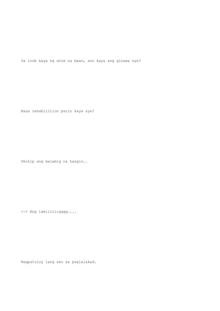Sa loob kaya ng anim na bwan, ano kaya ang ginawa nya?
Nasa rehabilition parin kaya sya?
Umihip ang malamig na hangin..
>~< Ang lamiiiiiigggg....
Nagpatuloy lang ako sa paglalakad.
 