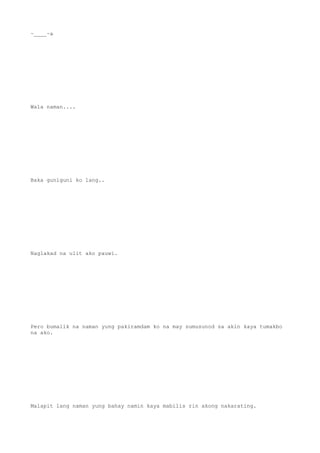 ~____~a
Wala naman....
Baka guniguni ko lang..
Naglakad na ulit ako pauwi.
Pero bumalik na naman yung pakiramdam ko na may sumusunod sa akin kaya tumakbo
na ako.
Malapit lang naman yung bahay namin kaya mabilis rin akong nakarating.
 