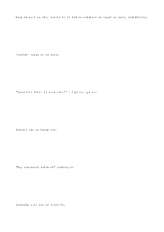 Nang malapit na ako, nakita ko si Red na nakatayo sa tapat ng gate, naghihintay.
"Jared!" tawag ko sa kanya
"Samantha! Bakit ka tumatakbo?" nilapitan nya ako
Tumigil ako sa harap nya.
"May sumusunod sakin eh" sumbong ko
Tumingin ulit ako sa likod ko.
 