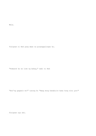 Wala.
Tinignan ni Red yung daan na pinanggalingan ko.
"Pumasok ka sa loob ng bahay," sabi ni Red
"Ano'ng gagawin mo?" tanong ko "Hwag mong hahabulin baka kung sino yon!"
Tinignan nya ako.
 