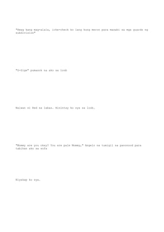 "Hwag kang mag-alala, iche-check ko lang kung meron para masabi sa mga guards ng
subdivision"
"S-Sige" pumasok na ako sa loob
Naiwan si Red sa labas. Hinintay ko sya sa loob.
"Mommy are you okay? You are pale Mommy," Angelo na tumigil sa panonood para
tabihan ako sa sofa
Niyakap ko sya.
 