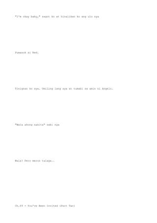 "I'm okay baby," sagot ko at hinalikan ko ang ulo nya
Pumasok si Red.
Tinignan ko sya. Umiling lang sya at tumabi sa amin ni Angelo.
"Wala akong nakita" sabi nya
Wala? Pero meron talaga..
Ch.69 - You've Been Invited (Part Two)
 