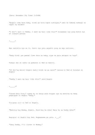 [Date: December 24; Time: 2:05PM]
"Angelo come here baby, hindi pa kita tapos suklayan," sabi ko habang nakaupo sa
tapat ng salamin
"I don't want to Mommy. I want my hair like this!" hinawakan nya yung buhok nya
at inaayos pataas
=_____=
Mga nakikita nya sa tv. Gusto nya yata gayahin yung sa mga cartoons.
"Baby hindi yan pwede! Come here na baby, sige na para matapos na tayo"
Tumayo ako at sakto na pumasok si Red sa kwarto.
"O? Ano'ng meron? Angelo bakit hindi ka pa ayos?" tanong ni Red at binuhat si
Angelo
"Daddy I want my hair like this!" said Angelo
=_____="
"Jared Dela Cruz," tawag ko sa kanya para bigyan sya ng warning na hwag
pagbigyan si Angelo "Hwag."
Tinignan ulit ni Red si Angelo.
"Makinig kay Mommy, Angelo. Good boy ka diba? Mana ka sa Daddy diba?"
Nag-pout si Angelo kay Red. Nagpapaawa pa yata. =___="
"Okay Daddy, I'll listen to Mommy,"
 