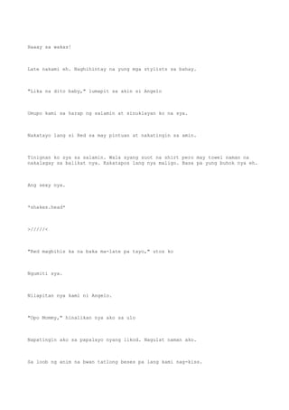 Haaay sa wakas!
Late nakami eh. Naghihintay na yung mga stylists sa bahay.
"Lika na dito baby," lumapit sa akin si Angelo
Umupo kami sa harap ng salamin at sinuklayan ko na sya.
Nakatayo lang si Red sa may pintuan at nakatingin sa amin.
Tinignan ko sya sa salamin. Wala syang suot na shirt pero may towel naman na
nakalagay sa balikat nya. Kakatapos lang nya maligo. Basa pa yung buhok nya eh.
Ang sexy nya.
*shakes.head*
>/////<
"Red magbihis ka na baka ma-late pa tayo," utos ko
Ngumiti sya.
Nilapitan nya kami ni Angelo.
"Opo Mommy," hinalikan nya ako sa ulo
Napatingin ako sa papalayo nyang likod. Nagulat naman ako.
Sa loob ng anim na bwan tatlong beses pa lang kami nag-kiss.
 