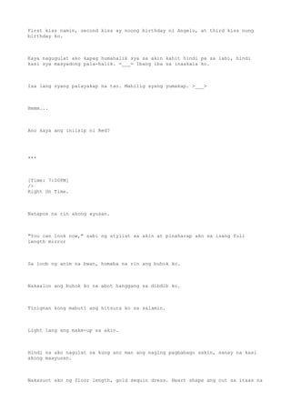 First kiss namin, second kiss ay noong birthday ni Angelo, at third kiss nung
birthday ko.
Kaya nagugulat ako kapag humahalik sya sa akin kahit hindi pa sa labi, hindi
kasi sya masyadong pala-halik. =___= Ibang iba sa inaakala ko.
Isa lang syang palayakap na tao. Mahilig syang yumakap. >___>
Hmmm...
Ano kaya ang iniisip ni Red?
***
[Time: 7:00PM]
/>
Right On Time.
Natapos na rin akong ayusan.
"You can look now," sabi ng stylist sa akin at pinaharap ako sa isang full
length mirror
Sa loob ng anim na bwan, humaba na rin ang buhok ko.
Nakaalon ang buhok ko na abot hanggang sa dibdib ko.
Tinignan kong mabuti ang hitsura ko sa salamin.
Light lang ang make-up sa akin.
Hindi na ako nagulat sa kung ano man ang naging pagbabago sakin, sanay na kasi
akong maayusan.
Nakasuot ako ng floor length, gold sequin dress. Heart shape ang cut sa itaas na
 