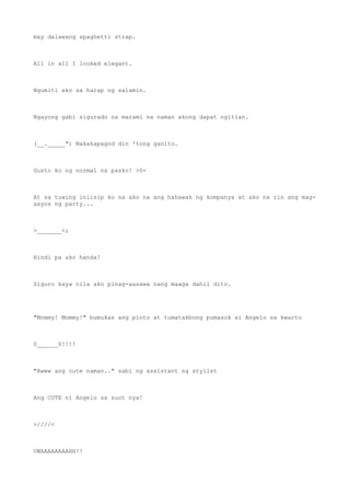 may dalawang spaghetti strap.
All in all I looked elegant.
Ngumiti ako sa harap ng salamin.
Ngayong gabi sigurado na marami na naman akong dapat ngitian.
(__._____") Nakakapagod din 'tong ganito.
Gusto ko ng normal na pasko! >0<
At sa tuwing iniisip ko na ako na ang hahawak ng kompanya at ako na rin ang mag-
aayos ng party...
>_______<;
Hindi pa ako handa!
Siguro kaya nila ako pinag-aasawa nang maaga dahil dito.
"Mommy! Mommy!" bumukas ang pinto at tumatakbong pumasok si Angelo sa kwarto
0______0!!!!
"Awww ang cute naman.." sabi ng assistant ng stylist
Ang CUTE ni Angelo sa suot nya!
>////<
UWAAAAAAAAHH!!
 