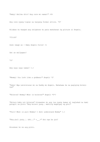 "Baby! Halika dito! Ang cute mo naman!" >0<
Ang cute nyang tignan sa kanyang formal attire. *0*
Nilabas ko kaagad ang cellphone ko para makuhanan ng picture si Angelo.
*Click*
Save image as - Baby Angelo Cutie! =)
Set as wallpaper!
*u*
Ang saya saya naman! >.<
"Mommy! You look like a goddess!" Angelo ^0^
"Haha! Mga natututunan mo sa Daddy mo Angelo. Nahahawa ka sa pagiging bolero
nya"
"Bolerow? Mommy? What is bolerow?" Angelo *0*?
"Bolero baby not bolerow" hinawakan ko ang isa nyang kamay at naglakad na kami
palapit sa pinto "Ang bolero yung.. mahilig magbigay ng puri"
"Puri? What is puri Mommy? I dont understand Mommy" >.<
"Ang puri yung... uhh..." =___=" Ano nga ba yun?
Binuksan ko na ang pinto.
 