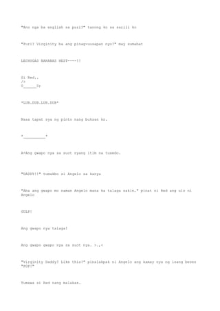 "Ano nga ba english sa puri?" tanong ko sa sarili ko
"Puri? Virginity ba ang pinag-uusapan nyo?" may sumabat
LECHUGAS BARABAS HEST----!!
Si Red..
/>
0______0;
*LUB.DUB.LUB.DUB*
Nasa tapat sya ng pinto nang buksan ko.
*__________*
A-Ang gwapo nya sa suot nyang itim na tuxedo.
"DADDY!!" tumakbo si Angelo sa kanya
"Aba ang gwapo mo naman Angelo mana ka talaga sakin," pinat ni Red ang ulo ni
Angelo
GULP!
Ang gwapo nya talaga!
Ang gwapo gwapo nya sa suot nya. >.,<
"Virginity Daddy? Like this?" pinalakpak ni Angelo ang kamay nya ng isang beses
"POP!"
Tumawa si Red nang malakas.
 