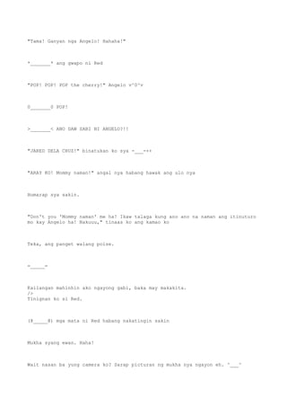 "Tama! Ganyan nga Angelo! Hahaha!"
*_______* ang gwapo ni Red
"POP! POP! POP the cherry!" Angelo v^0^v
0_______0 POP!
>_______< ANO DAW SABI NI ANGELO?!!
"JARED DELA CRUZ!" binatukan ko sya -___-++
"ARAY KO! Mommy naman!" angal nya habang hawak ang ulo nya
Humarap sya sakin.
"Don't you 'Mommy naman' me ha! Ikaw talaga kung ano ano na naman ang itinuturo
mo kay Angelo ha! Nakuuu," tinaas ko ang kamao ko
Teka, ang panget walang poise.
=_____=
Kailangan mahinhin ako ngayong gabi, baka may makakita.
/>
Tinignan ko si Red.
(@_____@) mga mata ni Red habang nakatingin sakin
Mukha syang ewan. Haha!
Wait nasan ba yung camera ko? Sarap picturan ng mukha nya ngayon eh. ^___^
 