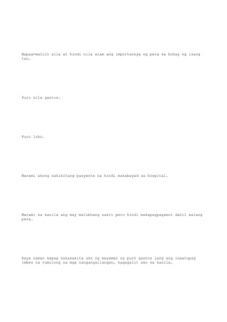 Mapag-maliit sila at hindi nila alam ang importansya ng pera sa buhay ng isang
tao.
Puro sila gastos.
Puro luho.
Marami akong nakikitang pasyente na hindi makabayad sa hospital.
Marami sa kanila ang may malubhang sakit pero hindi makapagpagamot dahil walang
pera.
Kaya naman kapag nakakakita ako ng mayaman na puro gastos lang ang inaatupag
imbes na tumulong sa mga nangangailangan, nagagalit ako sa kanila.
 