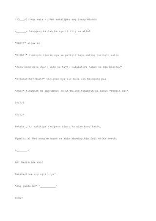 (<3___<3) mga mata ni Red makalipas ang isang minuto
=______= hanggang kailan ba sya tititig sa akin?
"RED!!" sigaw ko
"H-HA?!" tumingin tingin sya sa paligid bago muling tumingin sakin
"Para kang sira dyan! Late na tayo, nakakahiya naman sa mga bisita."
"S-Samantha? Woah!" tinignan nya ako mula ulo hanggang paa
"Ano?" tinignan ko ang damit ko at muling tumingin sa kanya "Pangit ba?"
0////0
>////>
Nakaka.. Ah nahihiya ako pero hindi ko alam kung bakit.
Ngumiti si Red nang malapad sa akin showing his full white teeth.
>_______<
AH! Nasisilaw ako!
Nakakasilaw ang ngiti nya!
"Ang ganda mo" ^__________^
H-Ha?
 