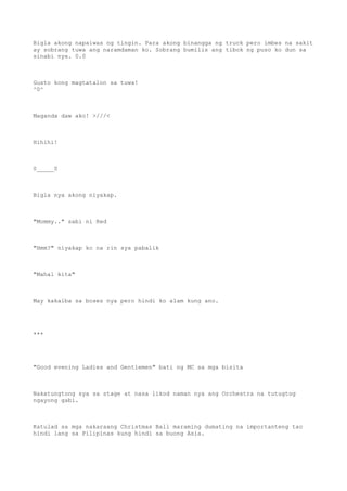 Bigla akong napaiwas ng tingin. Para akong binangga ng truck pero imbes na sakit
ay sobrang tuwa ang naramdaman ko. Sobrang bumilis ang tibok ng puso ko dun sa
sinabi nya. 0.0
Gusto kong magtatalon sa tuwa!
^0^
Maganda daw ako! >///<
Hihihi!
0_____0
Bigla nya akong niyakap.
"Mommy.." sabi ni Red
"Hmm?" niyakap ko na rin sya pabalik
"Mahal kita"
May kakaiba sa boses nya pero hindi ko alam kung ano.
***
"Good evening Ladies and Gentlemen" bati ng MC sa mga bisita
Nakatungtong sya sa stage at nasa likod naman nya ang Orchestra na tutugtog
ngayong gabi.
Katulad sa mga nakaraang Christmas Ball maraming dumating na importanteng tao
hindi lang sa Pilipinas kung hindi sa buong Asia.
 