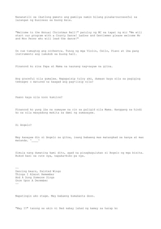 Nananatili sa ikatlong pwesto ang pamilya namin bilang pinaka-successful sa
larangan ng business sa buong Asia.
"Welcome to the Annual Christmas Ball!" patuloy ng MC sa tapat ng mic "We will
start our program with a County Dance! Ladies and Gentlemen please welcome Mr
and Mrs Perez who will lead the dance!"
On cue tumugtog ang orchestra. Tunog ng mga Violin, Cello, Piano at iba pang
instrumento ang lumukob sa buong hall.
Pinanood ko sina Papa at Mama na naunang nag-sayaw sa gitna.
Ang graceful nila gumalaw. Napapaisip tuloy ako, dumaan kaya sila sa pagiging
teenager o matured na kaagad ang pag-iisip nila?
Paano kaya sila noon kumilos?
Pinanood ko yung iba na sumayaw na rin sa paligid nila Mama. Hanggang sa hindi
ko na sila masyadong makita sa dami ng sumasayaw.
Si Angelo?
May kasayaw din si Angelo sa gitna, isang babaeng mas matangkad sa kanya at mas
matanda. ^____^
Simula nang dumating kami dito, agad na pinagkaguluhan si Angelo ng mga bisita.
Bukod kasi sa cute sya, napaka-bibo pa nya.
~~
Dancing bears, Painted Wings
Things I Almost Remember
And A Song Someone Sings
Once Upon A December
~~
Napatingin ako stage. May babaeng kumakanta doon.
"May I?" tanong sa akin ni Red sabay lahad ng kamay sa harap ko
 