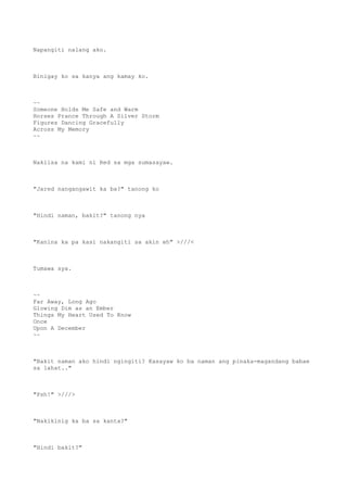 Napangiti nalang ako.
Binigay ko sa kanya ang kamay ko.
~~
Someone Holds Me Safe and Warm
Horses Prance Through A Silver Storm
Figures Dancing Gracefully
Across My Memory
~~
Nakiisa na kami ni Red sa mga sumasayaw.
"Jared nangangawit ka ba?" tanong ko
"Hindi naman, bakit?" tanong nya
"Kanina ka pa kasi nakangiti sa akin eh" >///<
Tumawa sya.
~~
Far Away, Long Ago
Glowing Dim as an Ember
Things My Heart Used To Know
Once
Upon A December
~~
"Bakit naman ako hindi ngingiti? Kasayaw ko ba naman ang pinaka-magandang babae
sa lahat.."
"Psh!" >///>
"Nakikinig ka ba sa kanta?"
"Hindi bakit?"
 