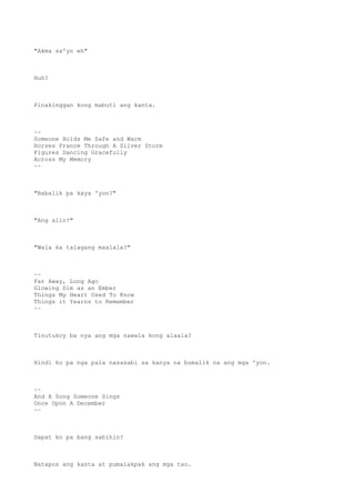 "Akma sa'yo eh"
Huh?
Pinakinggan kong mabuti ang kanta.
~~
Someone Holds Me Safe and Warm
Horses Prance Through A Silver Storm
Figures Dancing Gracefully
Across My Memory
~~
"Babalik pa kaya 'yon?"
"Ang alin?"
"Wala ka talagang maalala?"
~~
Far Away, Long Ago
Glowing Dim as an Ember
Things My Heart Used To Know
Things it Yearns to Remember
~~
Tinutukoy ba nya ang mga nawala kong alaala?
Hindi ko pa nga pala nasasabi sa kanya na bumalik na ang mga 'yon.
~~
And A Song Someone Sings
Once Upon A December
~~
Dapat ko pa bang sabihin?
Natapos ang kanta at pumalakpak ang mga tao.
 