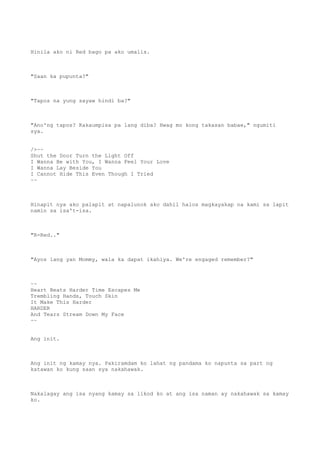 Hinila ako ni Red bago pa ako umalis.
"Saan ka pupunta?"
"Tapos na yung sayaw hindi ba?"
"Ano'ng tapos? Kakaumpisa pa lang diba? Hwag mo kong takasan babae," ngumiti
sya.
/>~~
Shut the Door Turn the Light Off
I Wanna Be with You, I Wanna Feel Your Love
I Wanna Lay Beside You
I Cannot Hide This Even Though I Tried
~~
Hinapit nya ako palapit at napalunok ako dahil halos magkayakap na kami sa lapit
namin sa isa't-isa.
"R-Red.."
"Ayos lang yan Mommy, wala ka dapat ikahiya. We're engaged remember?"
~~
Heart Beats Harder Time Escapes Me
Trembling Hands, Touch Skin
It Make This Harder
HARDER
And Tears Stream Down My Face
~~
Ang init.
Ang init ng kamay nya. Pakiramdam ko lahat ng pandama ko napunta sa part ng
katawan ko kung saan sya nakahawak.
Nakalagay ang isa nyang kamay sa likod ko at ang isa naman ay nakahawak sa kamay
ko.
 