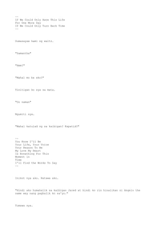 ~~
If We Could Only Have This Life
For One More Day
If We Could Only Turn Back Time
~~
Sumasayaw kami ng waltz.
"Samantha"
"Hmm?"
"Mahal mo ba ako?"
Tinitigan ko sya sa mata.
"Oo naman"
Ngumiti sya.
"Mahal katulad ng sa kaibigan? Kapatid?"
~~
You Know I'll Be
Your Life, Your Voice
Your Reason To Be
My Love My Heart
Is Breathing For This
Moment in
Time
I'll Find the Words To Say
~~
Inikot nya ako. Natawa ako.
"Hindi ako humahalik sa kaibigan Jared at hindi ko rin hinalikan si Angelo the
same way nang paghalik ko sa'yo."
Tumawa sya.
 