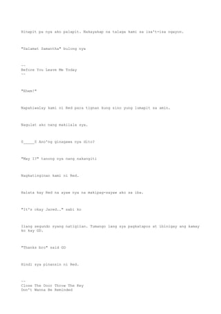 Hinapit pa nya ako palapit. Nakayakap na talaga kami sa isa't-isa ngayon.
"Salamat Samantha" bulong nya
~~
Before You Leave Me Today
~~
"Ehem!"
Napahiwalay kami ni Red para tignan kung sino yung lumapit sa amin.
Nagulat ako nang makilala sya.
0_____0 Ano'ng ginagawa nya dito?
"May I?" tanong nya nang nakangiti
Nagkatinginan kami ni Red.
Halata kay Red na ayaw nya na makipag-sayaw ako sa iba.
"It's okay Jared.." sabi ko
Ilang segundo syang natigilan. Tumango lang sya pagkatapos at ibinigay ang kamay
ko kay GD.
"Thanks bro" said GD
Hindi sya pinansin ni Red.
~~
Close The Door Throw The Key
Don't Wanna Be Reminded
 