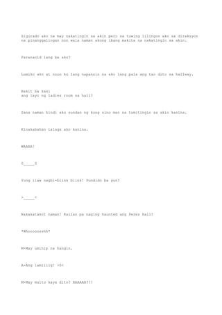 Sigurado ako na may nakatingin sa akin pero sa tuwing lilingon ako sa direksyon
na pinanggalingan non wala naman akong ibang makita na nakatingin sa akin.
Paranaoid lang ba ako?
Lumiko ako at noon ko lang napansin na ako lang pala ang tao dito sa hallway.
Bakit ba kasi
ang layo ng ladies room sa hall?
Sana naman hindi ako sundan ng kung sino man na tumitingin sa akin kanina.
Kinakabahan talaga ako kanina.
WAAAA!
0_____0
Yung ilaw nagbi-blink blink! Pundido ba yun?
>_____<
Nakakatakot naman! Kailan pa naging haunted ang Perez Hall?
*Whooooosshh*
M-May umihip na hangin.
A-Ang lamiiiig! >0<
M-May multo kaya dito? HAAAAA?!!
 