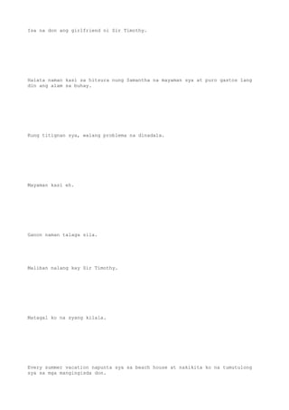 Isa na don ang girlfriend ni Sir Timothy.
Halata naman kasi sa hitsura nung Samantha na mayaman sya at puro gastos lang
din ang alam sa buhay.
Kung titignan sya, walang problema na dinadala.
Mayaman kasi eh.
Ganon naman talaga sila.
Maliban nalang kay Sir Timothy.
Matagal ko na syang kilala.
Every summer vacation napunta sya sa beach house at nakikita ko na tumutulong
sya sa mga mangingisda don.
 