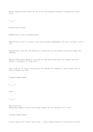 Hindi! Walang multo dito! At as if on cue biglang tumigil sa pag-blink yung
ilaw.
^_____^
Walang multo dito!
Nagpatuloy na ako sa paglalakad.
Nakarating na ako sa ladies room nang walang gumagambala sa akin na kahit sino o
ano.
Nag-retouch lang ako ng make-up at ginawa ko na ang dapat kong gawin bago ako
lumabas.
Habang naglalakad pabalik iniisip ko kung may nakatingin ba talaga sa akin
kanina o guniguni ko lang yon?
Kaso alam ko na totoo yung kanina eh, ramdam na ramdam ko yung tingin nya na
halos tumagos sa akin.
*thump.thump.thump*
0_____0
GULP!
>_____<
May naririnig
akong mga yabag! P-Pero wala naman ibang tao sa hallway na 'to ah!
*thump.thump.thump.*
S-Sino kaya yon?! Hindi kaya yung... yung creepy person na nakatitig sa akin
 
