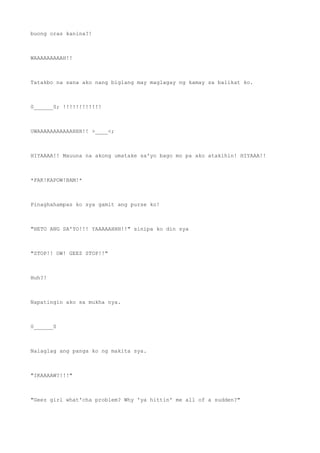 buong oras kanina?!
WAAAAAAAAAH!!
Tatakbo na sana ako nang biglang may maglagay ng kamay sa balikat ko.
0______0; !!!!!!!!!!!!
UWAAAAAAAAAAAHHH!! >____<;
HIYAAAA!! Mauuna na akong umatake sa'yo bago mo pa ako atakihin! HIYAAA!!
*PAK!KAPOW!BAM!*
Pinaghahampas ko sya gamit ang purse ko!
"HETO ANG SA'YO!!! YAAAAAHHH!!" sinipa ko din sya
"STOP!! OW! GEEZ STOP!!"
Huh?!
Napatingin ako sa mukha nya.
0______0
Nalaglag ang panga ko ng makita sya.
"IKAAAAW?!!!"
"Geez girl what'cha problem? Why 'ya hittin' me all of a sudden?"
 