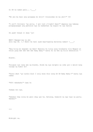 Si GD na naman pala... =____=
"Eh ano ba kasi ang ginagawa mo dito?! Sinusundan mo ba ako?!" >0<
"I ain't followin 'ya girly. I got lost o'right? Geez!" depensa nya habang
pinapag-pagan ang pantalon nya na nadumihan ng sipain ko sya kanina
Oh yeah! Break it down 'yo!
WAH?! Napapa-rap na ako
dito kay GD. >.< Bakit ba kasi ayaw mag-tagalog marunong naman? =____=
"Ang hilig mo magsabi ng Geez! Naalala ko tuloy yung kinakanta nila Maggie at
China yung Gee Gee Gee Gee Baby Baby~" kanta ko sa Gee ng Girls Generation ^^
Blanko.
Tinignan nya lang ako ng blanko. Hindi ba nya na-gets na joke yon o weird lang
talaga ng humor ko?
"Dunno what 'ya talkin bout I only know this song GD GD Baby Baby~!" kanta nya
naman
"Pff! Hahahaha!" tawa ko
Tumawa din sya.
"Hahaha! Ang corny mo pero okay yan ha. Katunog, bumalik na nga tayo sa party.
Hahaha!"
***
Midnight na.
 