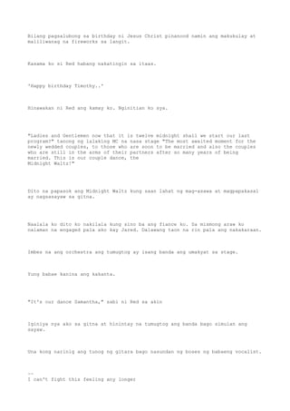 Bilang pagsalubong sa birthday ni Jesus Christ pinanood namin ang makukulay at
maliliwanag na fireworks sa langit.
Kasama ko si Red habang nakatingin sa itaas.
'Happy birthday Timothy..'
Hinawakan ni Red ang kamay ko. Nginitian ko sya.
"Ladies and Gentlemen now that it is twelve midnight shall we start our last
program?" tanong ng lalaking MC na nasa stage "The most awaited moment for the
newly wedded couples, to those who are soon to be married and also the couples
who are still in the arms of their partners after so many years of being
married. This is our couple dance, the
Midnight Waltz!"
Dito na papasok ang Midnight Waltz kung saan lahat ng mag-asawa at magpapakasal
ay nagsasayaw sa gitna.
Naalala ko dito ko nakilala kung sino ba ang fiance ko. Sa mismong araw ko
nalaman na engaged pala ako kay Jared. Dalawang taon na rin pala ang nakakaraan.
Imbes na ang orchestra ang tumugtog ay isang banda ang umakyat sa stage.
Yung babae kanina ang kakanta.
"It's our dance Samantha," sabi ni Red sa akin
Iginiya nya ako sa gitna at hinintay na tumugtog ang banda bago simulan ang
sayaw.
Una kong narinig ang tunog ng gitara bago nasundan ng boses ng babaeng vocalist.
~~
I can't fight this feeling any longer
 