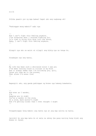 0///0
D-Diba gawain yon ng mga babae? Dapat ako ang naghanap ah?
"Pakinggan mong mabuti" sabi nya
~~
And I can't fight this feeling anymore.
I've forgotten what I started fighting for.
It's time to bring this ship into the shore,
Baby, I can't fight this feeling anymore.
~~
Hinapit nya ako sa waist at nilapit ang bibig nya sa tenga ko.
Sinabayan nya ang kanta.
~~
My life has been such a whirlwind since I saw you
I've been running round in circles in my mind
And it always seems that I'm following you, girl,
Cause you take me to the places,
That alone I'd never find
~~
Napangiti ako, ang ganda pakinggan ng boses nya habang kumakanta.
~~
And even as I wander,
I'm
keeping you in sight
You're a candle in the wind,
On a cold, dark winter's night
And I'm getting closer than I ever thought I might
~~
Pinapakinggan kong mabuti ang kanta nya at ang mga salita sa kanta.
Ipinikit ko ang mga mata ko at wala na akong iba pang narinig kung hindi ang
boses ni Jared.
 