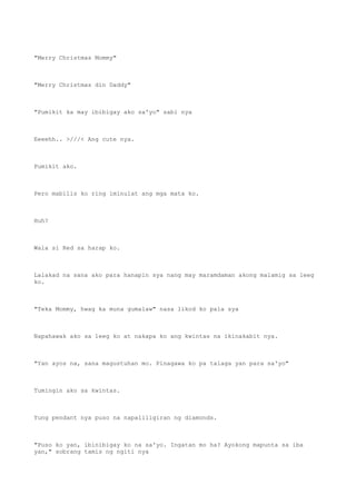 "Merry Christmas Mommy"
"Merry Christmas din Daddy"
"Pumikit ka may ibibigay ako sa'yo" sabi nya
Eeeehh.. >///< Ang cute nya.
Pumikit ako.
Pero mabilis ko ring iminulat ang mga mata ko.
Huh?
Wala si Red sa harap ko.
Lalakad na sana ako para hanapin sya nang may maramdaman akong malamig sa leeg
ko.
"Teka Mommy, hwag ka muna gumalaw" nasa likod ko pala sya
Napahawak ako sa leeg ko at nakapa ko ang kwintas na ikinakabit nya.
"Yan ayos na, sana magustuhan mo. Pinagawa ko pa talaga yan para sa'yo"
Tumingin ako sa kwintas.
Yung pendant nya puso na napaliligiran ng diamonds.
"Puso ko yan, ibinibigay ko na sa'yo. Ingatan mo ha? Ayokong mapunta sa iba
yan," sobrang tamis ng ngiti nya
 