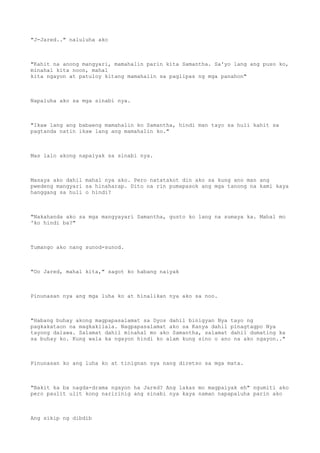 "J-Jared.." naluluha ako
"Kahit na anong mangyari, mamahalin parin kita Samantha. Sa'yo lang ang puso ko,
minahal kita noon, mahal
kita ngayon at patuloy kitang mamahalin sa paglipas ng mga panahon"
Napaluha ako sa mga sinabi nya.
"Ikaw lang ang babaeng mamahalin ko Samantha, hindi man tayo sa huli kahit sa
pagtanda natin ikaw lang ang mamahalin ko."
Mas lalo akong napaiyak sa sinabi nya.
Masaya ako dahil mahal nya ako. Pero natatakot din ako sa kung ano man ang
pwedeng mangyari sa hinaharap. Dito na rin pumapasok ang mga tanong na kami kaya
hanggang sa huli o hindi?
"Nakahanda ako sa mga mangyayari Samantha, gusto ko lang na sumaya ka. Mahal mo
'ko hindi ba?"
Tumango ako nang sunod-sunod.
"Oo Jared, mahal kita," sagot ko habang naiyak
Pinunasan nya ang mga luha ko at hinalikan nya ako sa noo.
"Habang buhay akong magpapasalamat sa Dyos dahil binigyan Nya tayo ng
pagkakataon na magkakilala. Nagpapasalamat ako sa Kanya dahil pinagtagpo Nya
tayong dalawa. Salamat dahil minahal mo ako Samantha, salamat dahil dumating ka
sa buhay ko. Kung wala ka ngayon hindi ko alam kung sino o ano na ako ngayon.."
Pinunasan ko ang luha ko at tinignan sya nang diretso sa mga mata.
"Bakit ka ba nagda-drama ngayon ha Jared? Ang lakas mo magpaiyak eh" ngumiti ako
pero paulit ulit kong naririnig ang sinabi nya kaya naman napapaluha parin ako
Ang sikip ng dibdib
 