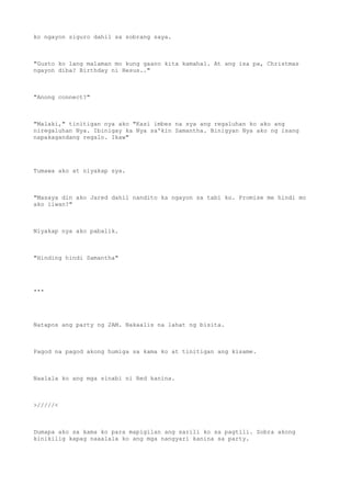 ko ngayon siguro dahil sa sobrang saya.
"Gusto ko lang malaman mo kung gaano kita kamahal. At ang isa pa, Christmas
ngayon diba? Birthday ni Hesus.."
"Anong connect?"
"Malaki," tinitigan nya ako "Kasi imbes na sya ang regaluhan ko ako ang
niregaluhan Nya. Ibinigay ka Nya sa'kin Samantha. Binigyan Nya ako ng isang
napakagandang regalo. Ikaw"
Tumawa ako at niyakap sya.
"Masaya din ako Jared dahil nandito ka ngayon sa tabi ko. Promise me hindi mo
ako iiwan?"
Niyakap nya ako pabalik.
"Hinding hindi Samantha"
***
Natapos ang party ng 2AM. Nakaalis na lahat ng bisita.
Pagod na pagod akong humiga sa kama ko at tinitigan ang kisame.
Naalala ko ang mga sinabi ni Red kanina.
>/////<
Dumapa ako sa kama ko para mapigilan ang sarili ko sa pagtili. Sobra akong
kinikilig kapag naaalala ko ang mga nangyari kanina sa party.
 