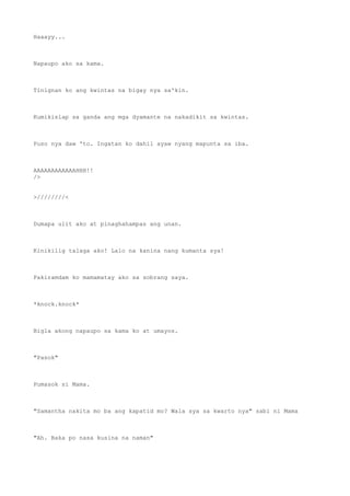 Haaayy...
Napaupo ako sa kama.
Tinignan ko ang kwintas na bigay nya sa'kin.
Kumikislap sa ganda ang mga dyamante na nakadikit sa kwintas.
Puso nya daw 'to. Ingatan ko dahil ayaw nyang mapunta sa iba.
AAAAAAAAAAAAHHH!!
/>
>////////<
Dumapa ulit ako at pinaghahampas ang unan.
Kinikilig talaga ako! Lalo na kanina nang kumanta sya!
Pakiramdam ko mamamatay ako sa sobrang saya.
*knock.knock*
Bigla akong napaupo sa kama ko at umayos.
"Pasok"
Pumasok si Mama.
"Samantha nakita mo ba ang kapatid mo? Wala sya sa kwarto nya" sabi ni Mama
"Ah. Baka po nasa kusina na naman"
 