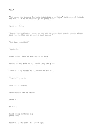"Oh."
"Ako nalang ang pupunta don Mama, magpahinga na po kayo," tumayo ako at lumapit
kay Mama "Alam ko na napagod kayo sa party kanina"
Ngumiti si Mama.
"Thank you sweetheart," hinalikan nya ako sa pisngi bago umalis "Oh and please
tell your brother not to eat too much sweets."
"Opo Mama, goodnight"
"Goodnight"
Bumalik na si Mama sa kwarto nila ni Papa.
Kinuha ko yung robe ko at isinuot. Ang lamig kasi.
Lumabas ako ng kwarto ko at pumunta sa kusina.
"Angelo?" tawag ko
Wala sya sa kusina.
Pinuntahan ko sya sa cinema.
"Angelo?"
Wala rin.
Sunod kong pinuntahan ang
games room.
Binuksan ko ang ilaw. Wala parin sya.
 