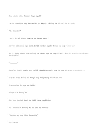 Nag-alala ako. Nasaan kaya sya?!
"Miss Samantha may kailangan po kayo?" tanong ng butler na si John
"Si Angelo?"
"Huli ko po syang nakita sa Perez Hall"
Ano'ng ginagawa nya don? Bakit nandon sya?! Tapos na ang party ah?
Wait! Baka naman tumutulong na naman sya sa pagliligpit don para makakuha ng mga
matatamis?
=_______=
Madalas nyang gawin yon dahil nakaka-sungkit sya ng mga matatamis na pagkain.
Sinabi nang bawal sa kanya ang masyadong matamis! >0<
Pinuntahan ko sya sa hall.
"Angelo?" tawag ko
May mga tauhan kami sa hall para maglinis.
"Si Angelo?" tanong ko sa isa sa kanila
"Nandon po sya Miss Samantha"
"Salamat"
 