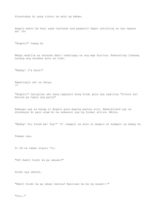 Pinuntahan ko yung tinuro sa akin ng babae.
Angelo bakit ba kasi ayaw tantanan ang pagkain? Dapat natutulog na sya ngayon
eh! >0<
"Angelo?" tawag ko
Medyo madilim sa veranda dahil nakalugay na ang mga kurtina. Kakaunting liwanag
nalang ang nalabas mula sa loob.
"Mommy! I'm here!"
Napatingin ako sa kanya.
/>
"Angelo-" natigilan ako nang napansin kong hindi pala sya nag-iisa "S-Sino ka?
Kanina pa tapos ang party"
Nakaupo sya sa harap ni Angelo para maging pantay sila. Nakatalikod sya sa
direksyon ko pero alam ko na nakasuot sya ng formal attire. White.
"Mommy! You found me! Yay!" ^0^ lumapit sa akin si Angelo at kumapit sa kamay ko
Tumayo sya.
Si GD na naman siguro 'to.
"GD? Bakit hindi ka pa umuuwi?"
Hindi sya umimik.
"Bakit hindi ka pa umuwi kanina? Nasiraan ka ba ng sasak---"
"You.."
 