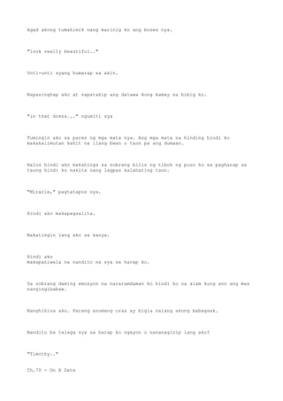 Agad akong tumahimik nang marinig ko ang boses nya.
"look really beautiful.."
Unti-unti syang humarap sa akin.
Napasinghap ako at napatakip ang dalawa kong kamay sa bibig ko.
"in that dress..." ngumiti sya
Tumingin ako sa pares ng mga mata nya. Ang mga mata na hinding hindi ko
makakalimutan kahit na ilang bwan o taon pa ang dumaan.
Halos hindi ako makahinga sa sobrang bilis ng tibok ng puso ko sa pagharap sa
taong hindi ko nakita nang lagpas kalahating taon.
"Miracle," pagtatapos nya.
Hindi ako makapagsalita.
Nakatingin lang ako sa kanya.
Hindi ako
makapaniwala na nandito na sya sa harap ko.
Sa sobrang daming emosyon na nararamdaman ko hindi ko na alam kung ano ang mas
nangingibabaw.
Nanghihina ako. Parang anumang oras ay bigla nalang akong babagsak.
Nandito ba talaga sya sa harap ko ngayon o nananaginip lang ako?
"Timothy.."
Ch.70 - On A Date
 