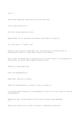 "You.."
Agad akong tumahimik nang marinig ko ang boses nya.
"look really beautiful.."
Unti-unti syang humarap sa akin.
Napasinghap ako at napatakip ang dalawa kong kamay sa bibig ko.
"in that dress..." ngumiti sya
Tumingin ako sa pares ng mga mata nya. Ang mga mata na hinding hindi ko
makakalimutan kahit na ilang bwan o taon pa ang dumaan.
Halos hindi ako makahinga sa sobrang bilis ng tibok ng puso ko sa pagharap sa
taong hindi ko nakita nang lagpas kalahating taon.
"Miracle," pagtatapos nya.
Hindi ako makapagsalita.
Nakatingin lang ako sa kanya.
Hindi ako makapaniwala na nandito na sya sa harap ko.
Sa sobrang daming emosyon na nararamdaman ko hindi ko na alam kung ano ang mas
nangingibabaw.
Nanghihina ako. Parang anumang oras ay bigla nalang akong babagsak.
/>
Nandito ba talaga sya sa harap ko ngayon o nananaginip lang ako?
 