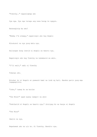 "Timothy.." napasinghap ako
Sya nga. Sya nga talaga ang nasa harap ko ngayon.
Nananaginip ba ako?
"Mommy I'm sleepy," napatingin ako kay Angelo
Kinukusot na nya yung mata nya.
Kailangan kong ihatid si Angelo sa kwarto nya.
Napatingin ako kay Timothy na nakamasid sa amin.
"I'll wait," sabi ni Timothy
Tumango ako.
Binuhat ko si Angelo at pumasok kami sa loob ng hall. Nandon parin yung mga
tagapaglinis.
"John," tawag ko sa butler
"Yes Miss?" agad syang lumapit sa akin
"Pakihatid si Angelo sa kwarto nya," ibinigay ko sa kanya si Angelo
"Yes Miss"
Umalis na sya.
Napahawak ako sa ulo ko. Si Timothy. Nandito sya.
 