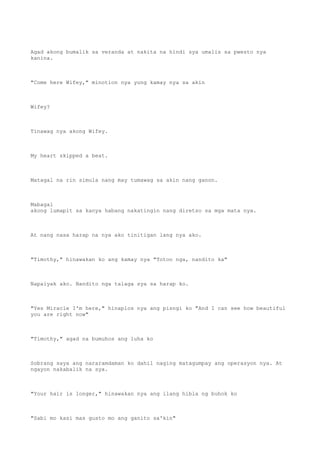 Agad akong bumalik sa veranda at nakita na hindi sya umalis sa pwesto nya
kanina.
"Come here Wifey," minotion nya yung kamay nya sa akin
Wifey?
Tinawag nya akong Wifey.
My heart skipped a beat.
Matagal na rin simula nang may tumawag sa akin nang ganon.
Mabagal
akong lumapit sa kanya habang nakatingin nang diretso sa mga mata nya.
At nang nasa harap na nya ako tinitigan lang nya ako.
"Timothy," hinawakan ko ang kamay nya "Totoo nga, nandito ka"
Napaiyak ako. Nandito nga talaga sya sa harap ko.
"Yes Miracle I'm here," hinaplos nya ang pisngi ko "And I can see how beautiful
you are right now"
"Timothy," agad na bumuhos ang luha ko
Sobrang saya ang nararamdaman ko dahil naging matagumpay ang operasyon nya. At
ngayon nakabalik na sya.
"Your hair is longer," hinawakan nya ang ilang hibla ng buhok ko
"Sabi mo kasi mas gusto mo ang ganito sa'kin"
 