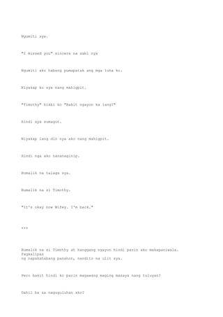 Ngumiti sya.
"I missed you" sincere na sabi nya
Ngumiti ako habang pumapatak ang mga luha ko.
Niyakap ko sya nang mahigpit.
"Timothy" hikbi ko "Bakit ngayon ka lang?"
Hindi sya sumagot.
Niyakap lang din nya ako nang mahigpit.
Hindi nga ako nananaginip.
Bumalik na talaga sya.
Bumalik na si Timothy.
"It's okay now Wifey. I'm back."
***
Bumalik na si Timothy at hanggang ngayon hindi parin ako makapaniwala.
Pagkalipas
ng napakahabang panahon, nandito na ulit sya.
Pero bakit hindi ko parin magawang maging masaya nang tuluyan?
Dahil ba sa naguguluhan ako?
 