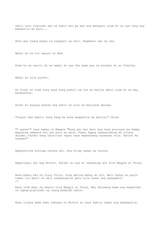 Dahil noon sigurado ako na kahit ano pa man ang mangyari alam ko na sya lang ang
mamahalin ko pero...
Pero may isang bagay na nangyari sa akin. Nagmahal ako ng iba.
Mahal ko na rin ngayon si Red.
Alam ko sa sarili ko na mahal ko sya the same way na minahal ko si Timothy.
Mahal ko sila pareho.
At hindi ko alam kung kaya kong pumili ng isa sa kanila dahil alam ko na may
masasaktan.
Hindi ko kayang saktan ang kahit na sino sa kanilang dalawa.
"Siguro mas mabuti kung hwag ka muna magpakita sa kanila," China
"I agree!" taas kamay ni Maggie "Kung ako man kasi ang nasa posisyon mo Sammy
magiging awkward din yon para sa akin. Paano kapag nakasalubong mo silang
dalawa. Pareho kang nginitian tapos nasa magkaibang sasakyan sila. Kanino ka
sasama?"
Napabuntong hininga nalang ako. Ang hirap naman ng tanong.
Napatingin ako kay Michie. Katabi ko sya at nakaharap din kina Maggie at China.
Nasa bahay ako ng Crazy Trios. Yung dating bahay ko din. Well bahay ko parin
naman ito dahil sa akin nakapangalan pero sila naman ang gumagamit.
/>
Nasa loob kami ng kwarto nila Maggie at China. May dalawang kama ang magkatabi
na napag-gigitnaan ng isang bedside table.
Nasa iisang kama kami nakaupo ni Michie at nasa kabila naman ang magkapatid.
 