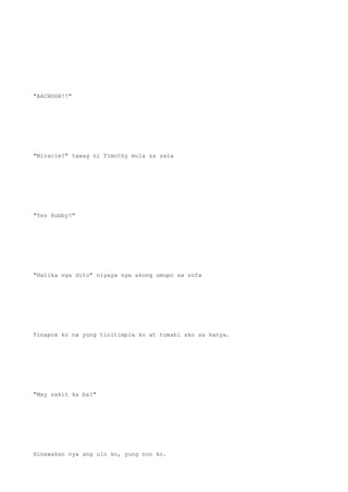 "AACHOOH!!"
"Miracle?" tawag ni Timothy mula sa sala
"Yes Hubby?"
"Halika nga dito" niyaya nya akong umupo sa sofa
Tinapos ko na yung tinitimpla ko at tumabi ako sa kanya.
"May sakit ka ba?"
Hinawakan nya ang ulo ko, yung noo ko.
 