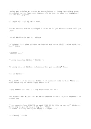 Tumakas ako sa bahay at pinatay ko ang cellphone ko. Sobra lang talaga akong
naguguluhan ngayon. Kaya naman nagpunta ako sa lugar na alam kong magiging at
ease ako kahit papaano.
Kailangan ko talaga ng advise nila.
"Ganito nalang," kumuha ng notepad si China at ballpen "Subukan natin i-analyze
lahat"
"Bading walang bias yan ha!" Maggie
"Of course! Kahit alam ko naman na JAMANTHA ang end up nito. Promise hindi ako
bias!" China
"SAMANTOP kaya!"
"Itanong natin kay SimSimi!" Michie ^u^
"Natanong ko na si SimSimi, echuserang ibon yon balimbing" Maggie
Sino si SimSimi?
"Okay let's start na this mga bakla, first question" sabi ni China "Sino ang
unang naiisip mo sa dalawa kapag masaya ka?"
"Kapag masaya ako? Uhh.." inisip kong mabuti "Si Red!"
"ONE POINT!! WOOT WOOT!! Sabi ko sa'yo JAMANTHA yan eh!" China na nagsusulat sa
notepad nya
"First question lang JAMANTHA na agad? BIAS KA HA! Akin na nga yan!" kinuha ni
Maggie ang notepad at ballpen kay China "Sige
ako naman, sino ang naiisip mo kapag nalulungkot ka?"
"Si Timothy.." TT^TT
 