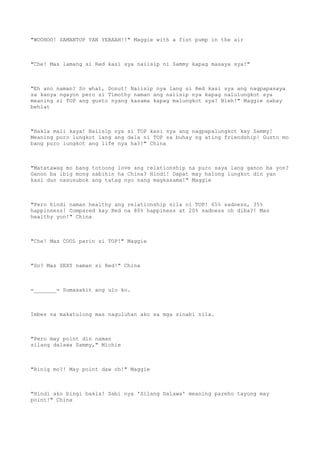 "WOOHOO! SAMANTOP YAN YEBAAH!!" Maggie with a fist pump in the air
"Che! Mas lamang si Red kasi sya naiisip ni Sammy kapag masaya sya!"
"Eh ano naman? So what, Donut! Naiisip nya lang si Red kasi sya ang nagpapasaya
sa kanya ngayon pero si Timothy naman ang naiisip nya kapag nalulungkot sya
meaning si TOP ang gusto nyang kasama kapag malungkot sya! Bleh!" Maggie sabay
behlat
"Bakla mali kaya! Naiisip nya si TOP kasi sya ang nagpapalungkot kay Sammy!
Meaning puro lungkot lang ang dala ni TOP sa buhay ng ating friendship! Gusto mo
bang puro lungkot ang life nya ha?!" China
"Matatawag mo bang totoong love ang relationship na puro saya lang ganon ba yon?
Ganon ba ibig mong sabihin ha China? Hindi! Dapat may halong lungkot din yan
kasi dun nasusubok ang tatag nyo nang magkasama!" Maggie
"Pero hindi naman healthy ang relationship nila ni TOP! 65% sadness, 35%
happinness! Compared kay Red na 80% happiness at 20% sadness oh diba?! Mas
healthy yon!" China
"Che! Mas COOL parin si TOP!" Maggie
"So? Mas SEXY naman si Red!" China
=_______= Sumasakit ang ulo ko.
Imbes na makatulong mas naguluhan ako sa mga sinabi nila.
"Pero may point din naman
silang dalawa Sammy," Michie
"Rinig mo?! May point daw oh!" Maggie
"Hindi ako bingi bakla! Sabi nya 'Silang Dalawa' meaning pareho tayong may
point!" China
 